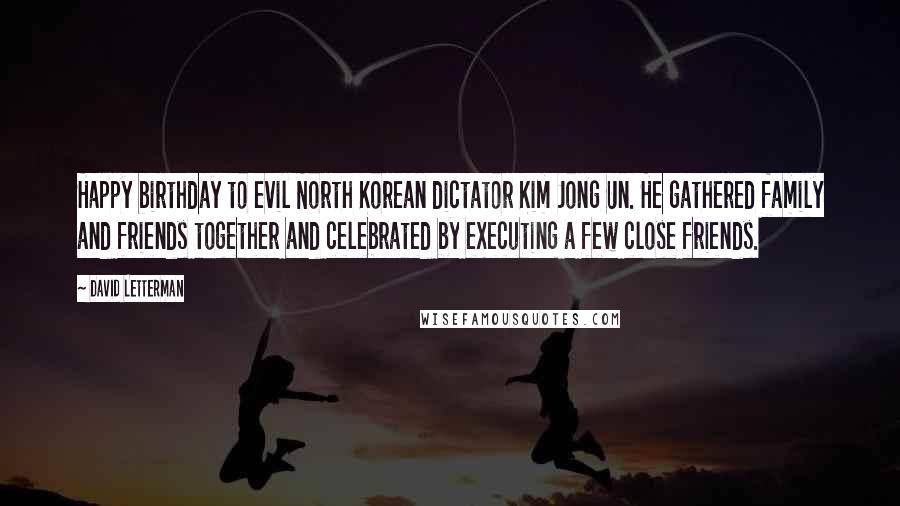 David Letterman Quotes: Happy birthday to evil North Korean dictator Kim Jong Un. He gathered family and friends together and celebrated by executing a few close friends.