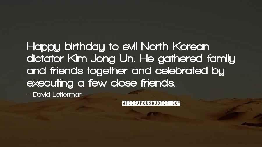 David Letterman Quotes: Happy birthday to evil North Korean dictator Kim Jong Un. He gathered family and friends together and celebrated by executing a few close friends.