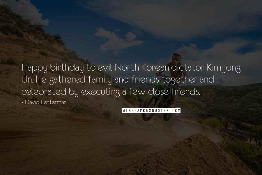 David Letterman Quotes: Happy birthday to evil North Korean dictator Kim Jong Un. He gathered family and friends together and celebrated by executing a few close friends.