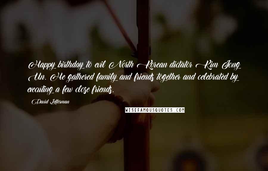 David Letterman Quotes: Happy birthday to evil North Korean dictator Kim Jong Un. He gathered family and friends together and celebrated by executing a few close friends.