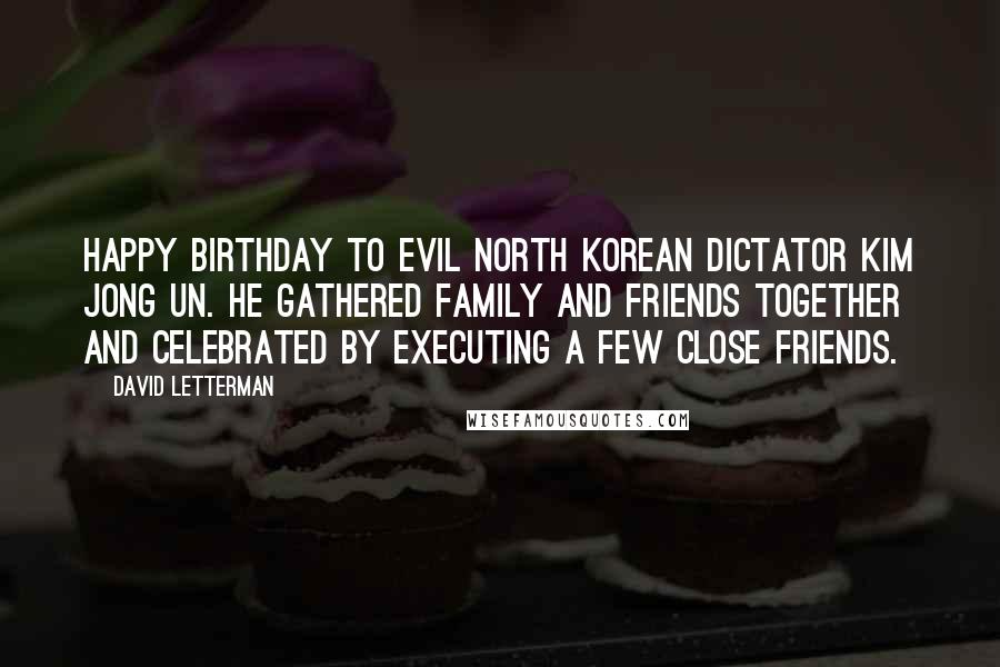 David Letterman Quotes: Happy birthday to evil North Korean dictator Kim Jong Un. He gathered family and friends together and celebrated by executing a few close friends.