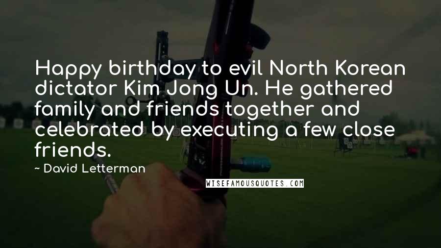 David Letterman Quotes: Happy birthday to evil North Korean dictator Kim Jong Un. He gathered family and friends together and celebrated by executing a few close friends.