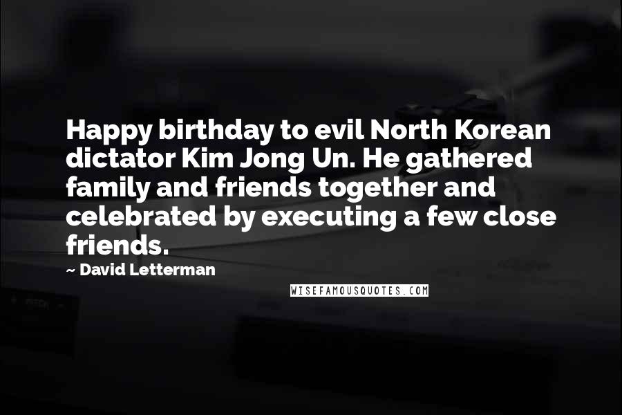 David Letterman Quotes: Happy birthday to evil North Korean dictator Kim Jong Un. He gathered family and friends together and celebrated by executing a few close friends.