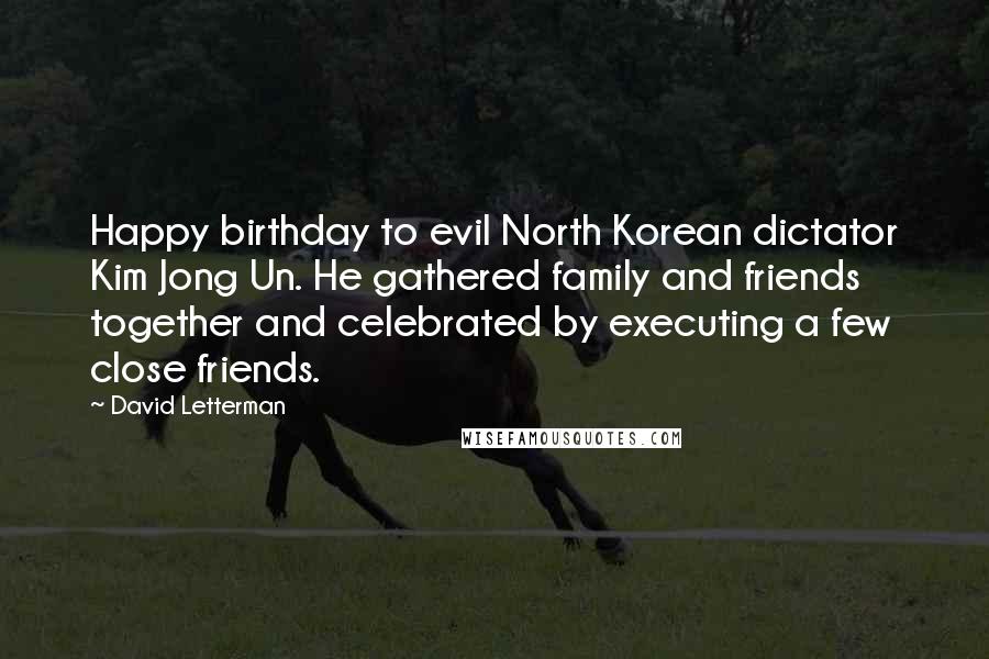 David Letterman Quotes: Happy birthday to evil North Korean dictator Kim Jong Un. He gathered family and friends together and celebrated by executing a few close friends.