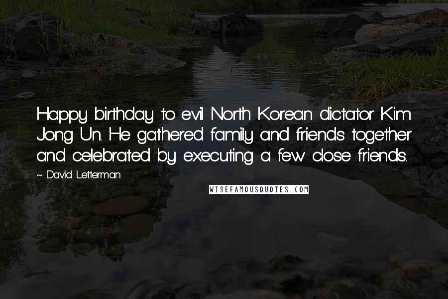 David Letterman Quotes: Happy birthday to evil North Korean dictator Kim Jong Un. He gathered family and friends together and celebrated by executing a few close friends.