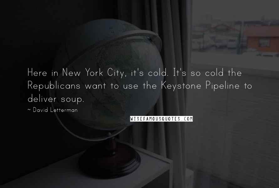 David Letterman Quotes: Here in New York City, it's cold. It's so cold the Republicans want to use the Keystone Pipeline to deliver soup.