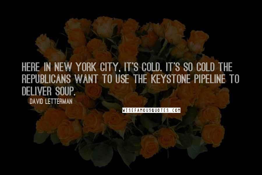 David Letterman Quotes: Here in New York City, it's cold. It's so cold the Republicans want to use the Keystone Pipeline to deliver soup.