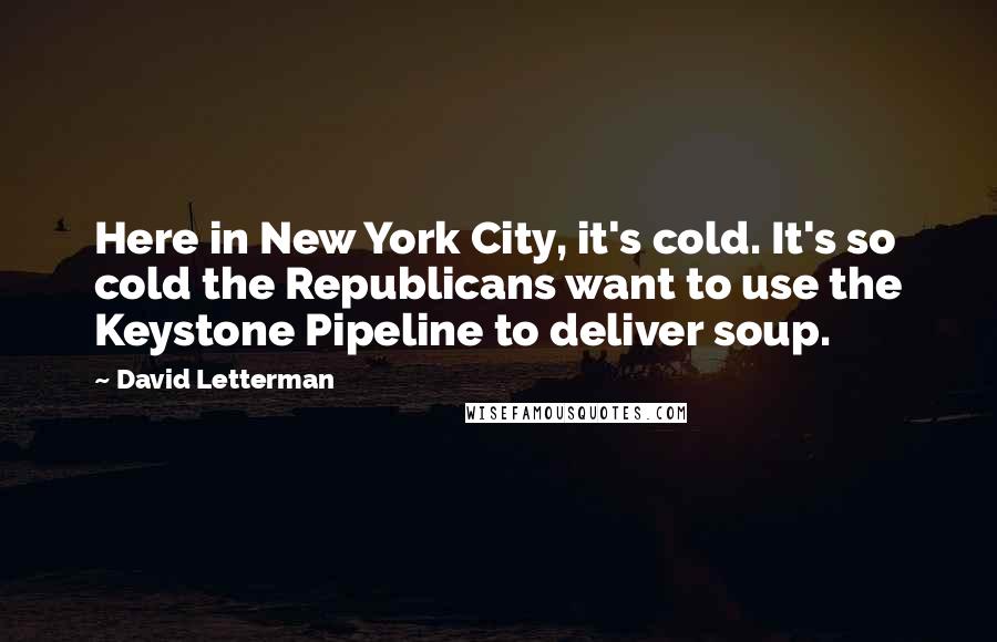 David Letterman Quotes: Here in New York City, it's cold. It's so cold the Republicans want to use the Keystone Pipeline to deliver soup.