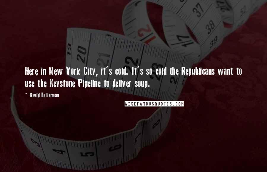 David Letterman Quotes: Here in New York City, it's cold. It's so cold the Republicans want to use the Keystone Pipeline to deliver soup.