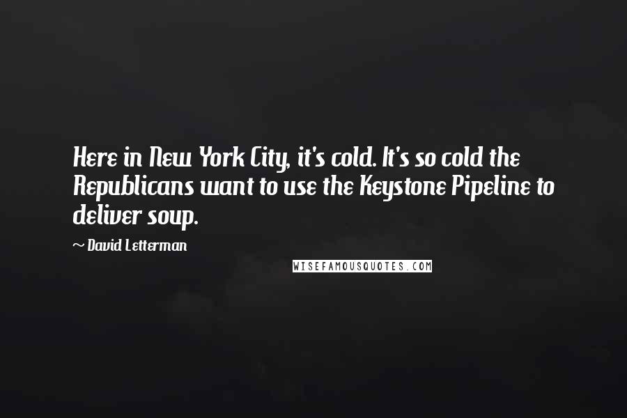 David Letterman Quotes: Here in New York City, it's cold. It's so cold the Republicans want to use the Keystone Pipeline to deliver soup.