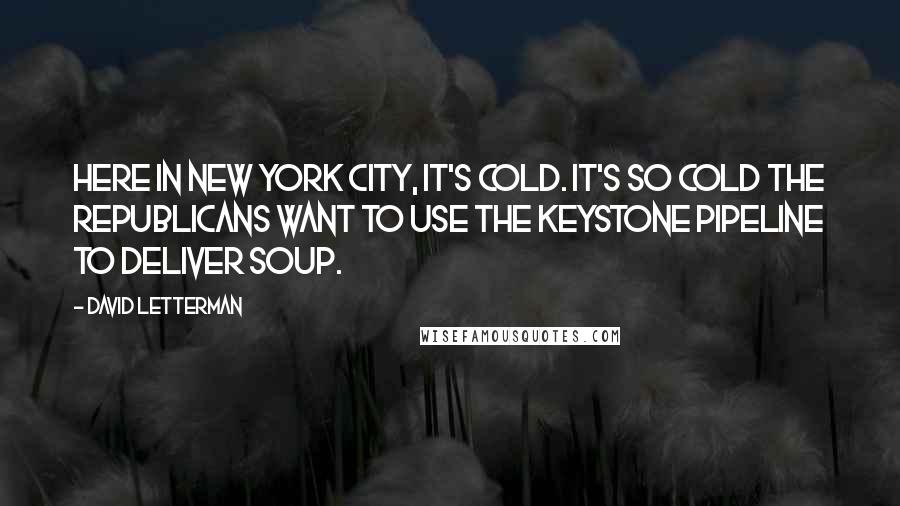 David Letterman Quotes: Here in New York City, it's cold. It's so cold the Republicans want to use the Keystone Pipeline to deliver soup.