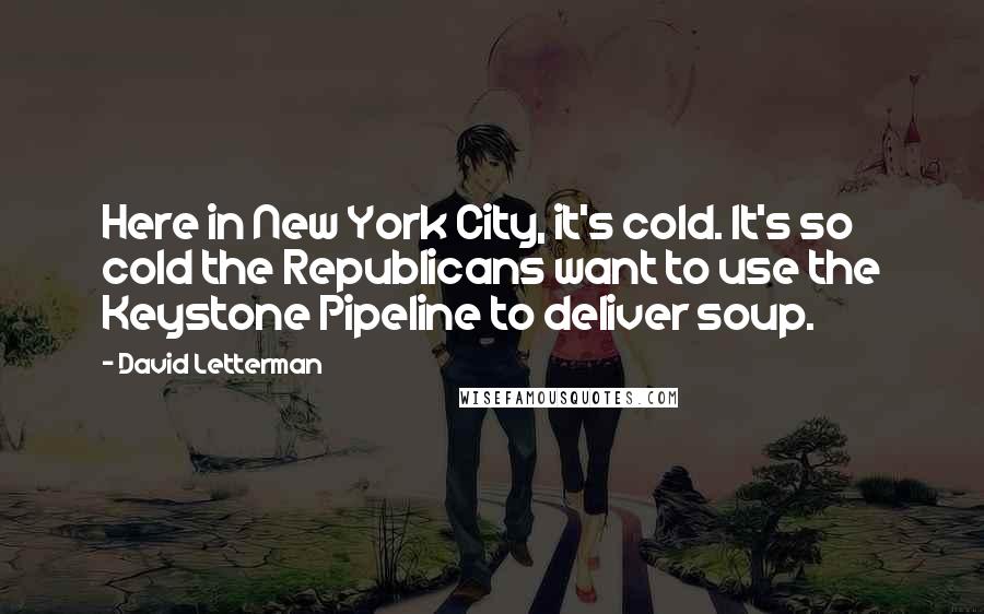 David Letterman Quotes: Here in New York City, it's cold. It's so cold the Republicans want to use the Keystone Pipeline to deliver soup.