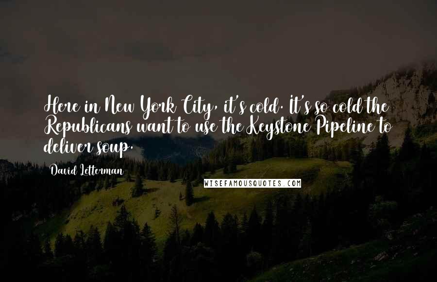 David Letterman Quotes: Here in New York City, it's cold. It's so cold the Republicans want to use the Keystone Pipeline to deliver soup.