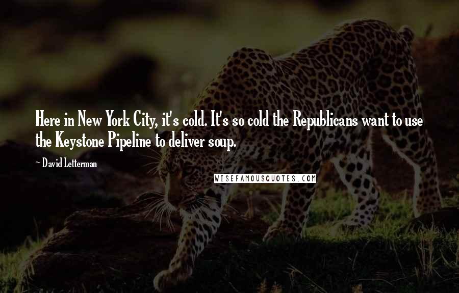 David Letterman Quotes: Here in New York City, it's cold. It's so cold the Republicans want to use the Keystone Pipeline to deliver soup.