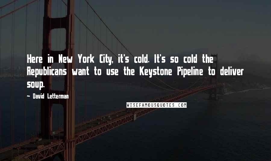 David Letterman Quotes: Here in New York City, it's cold. It's so cold the Republicans want to use the Keystone Pipeline to deliver soup.