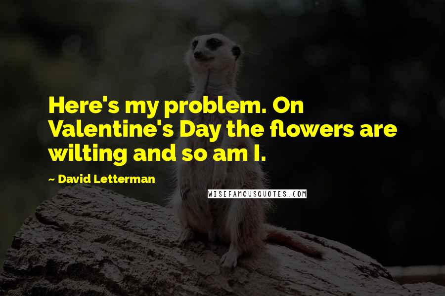 David Letterman Quotes: Here's my problem. On Valentine's Day the flowers are wilting and so am I.