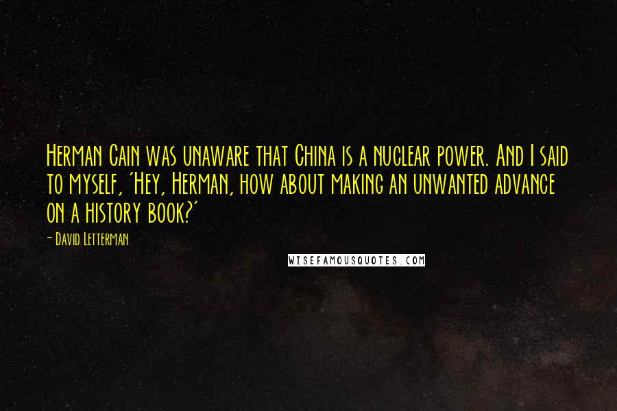 David Letterman Quotes: Herman Cain was unaware that China is a nuclear power. And I said to myself, 'Hey, Herman, how about making an unwanted advance on a history book?'