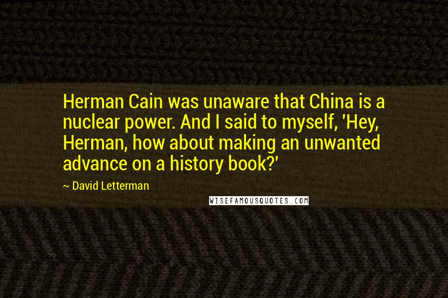 David Letterman Quotes: Herman Cain was unaware that China is a nuclear power. And I said to myself, 'Hey, Herman, how about making an unwanted advance on a history book?'