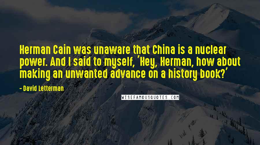 David Letterman Quotes: Herman Cain was unaware that China is a nuclear power. And I said to myself, 'Hey, Herman, how about making an unwanted advance on a history book?'