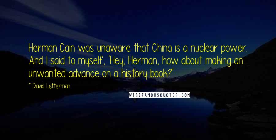 David Letterman Quotes: Herman Cain was unaware that China is a nuclear power. And I said to myself, 'Hey, Herman, how about making an unwanted advance on a history book?'