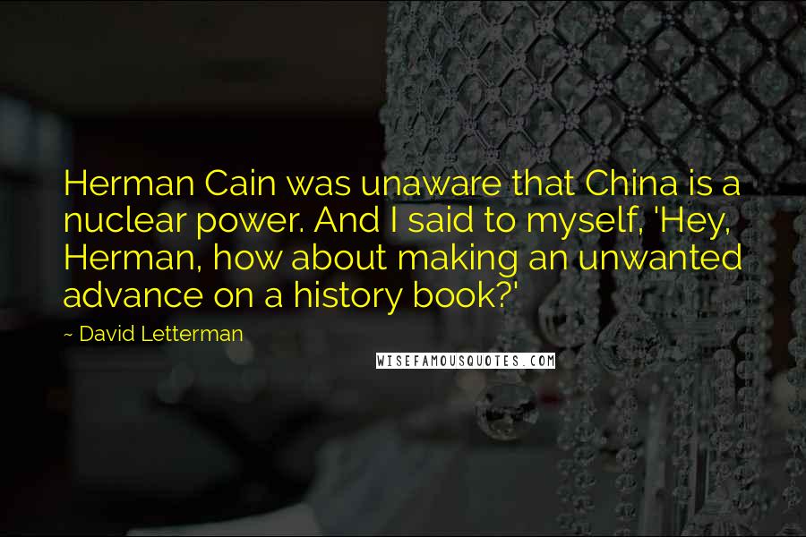 David Letterman Quotes: Herman Cain was unaware that China is a nuclear power. And I said to myself, 'Hey, Herman, how about making an unwanted advance on a history book?'