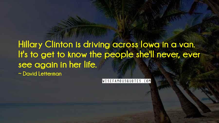 David Letterman Quotes: Hillary Clinton is driving across Iowa in a van. It's to get to know the people she'll never, ever see again in her life.