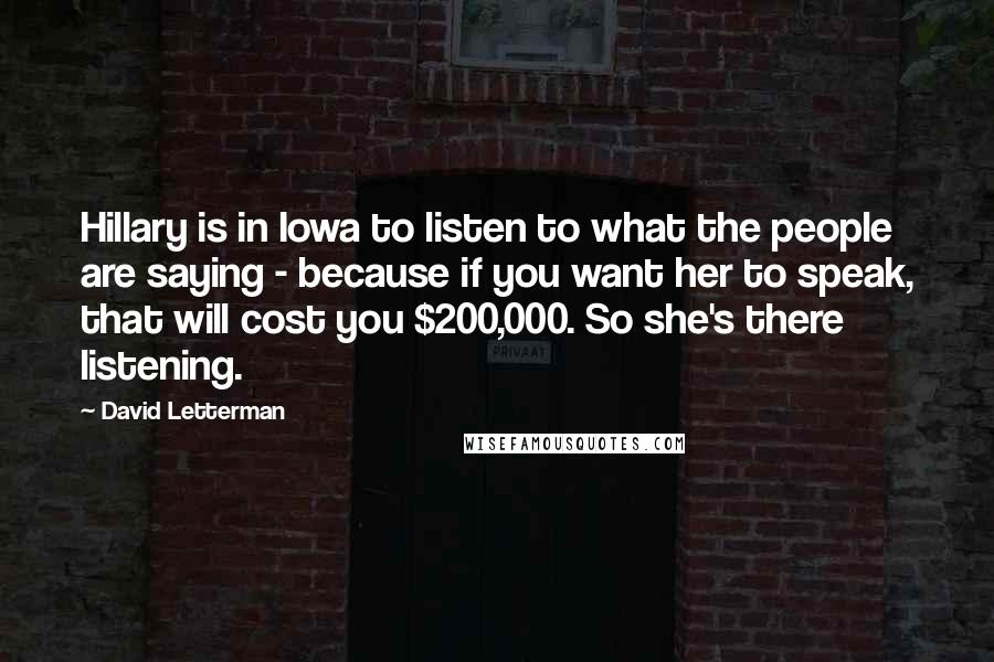 David Letterman Quotes: Hillary is in Iowa to listen to what the people are saying - because if you want her to speak, that will cost you $200,000. So she's there listening.