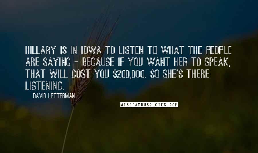 David Letterman Quotes: Hillary is in Iowa to listen to what the people are saying - because if you want her to speak, that will cost you $200,000. So she's there listening.