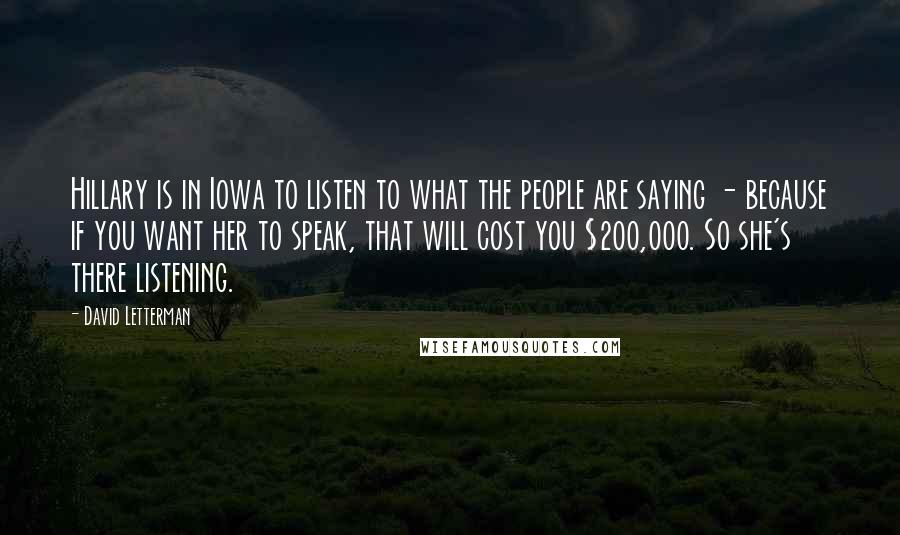 David Letterman Quotes: Hillary is in Iowa to listen to what the people are saying - because if you want her to speak, that will cost you $200,000. So she's there listening.
