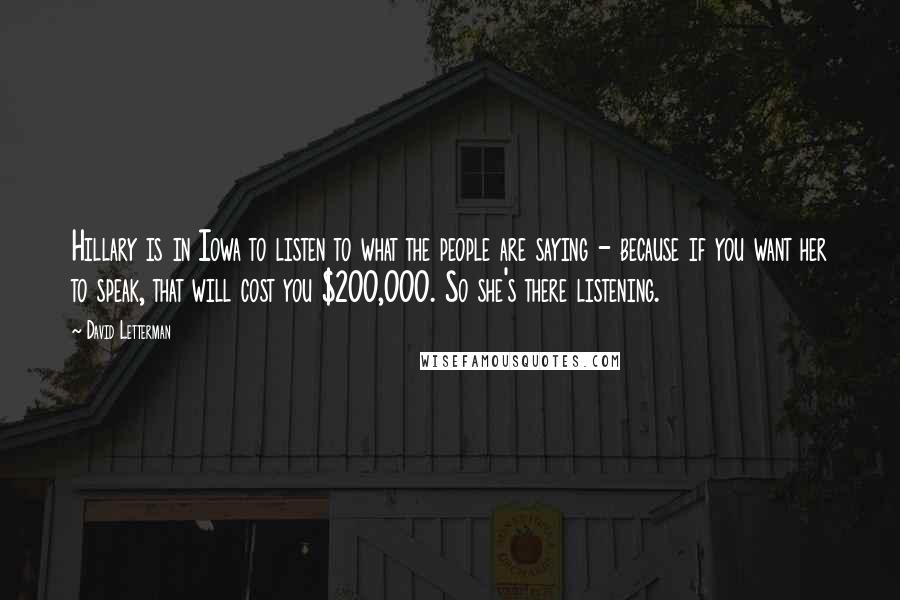 David Letterman Quotes: Hillary is in Iowa to listen to what the people are saying - because if you want her to speak, that will cost you $200,000. So she's there listening.