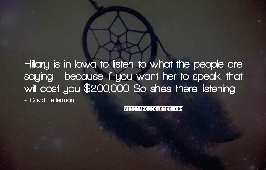 David Letterman Quotes: Hillary is in Iowa to listen to what the people are saying - because if you want her to speak, that will cost you $200,000. So she's there listening.