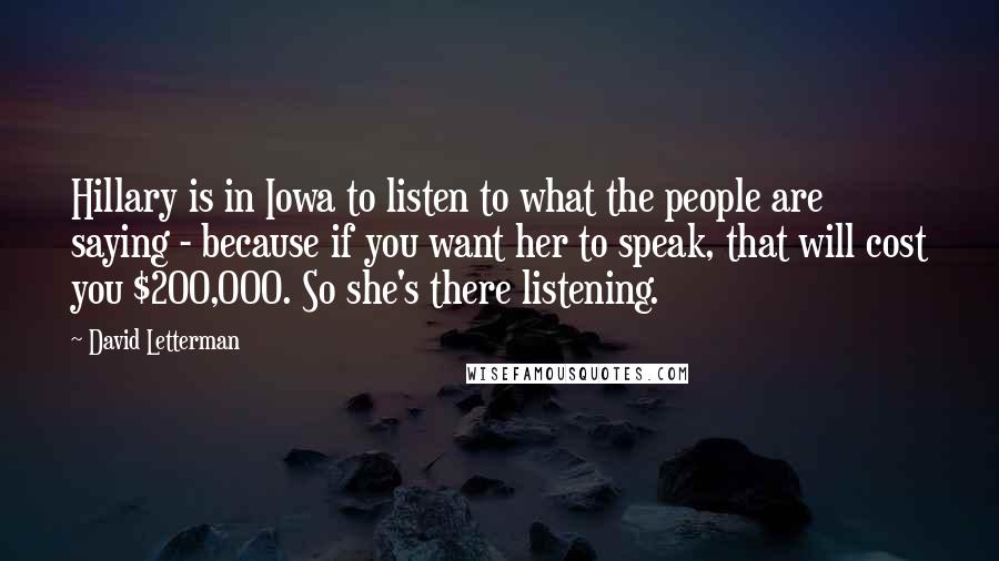 David Letterman Quotes: Hillary is in Iowa to listen to what the people are saying - because if you want her to speak, that will cost you $200,000. So she's there listening.