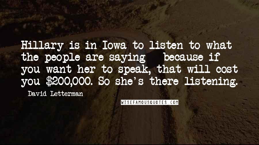 David Letterman Quotes: Hillary is in Iowa to listen to what the people are saying - because if you want her to speak, that will cost you $200,000. So she's there listening.