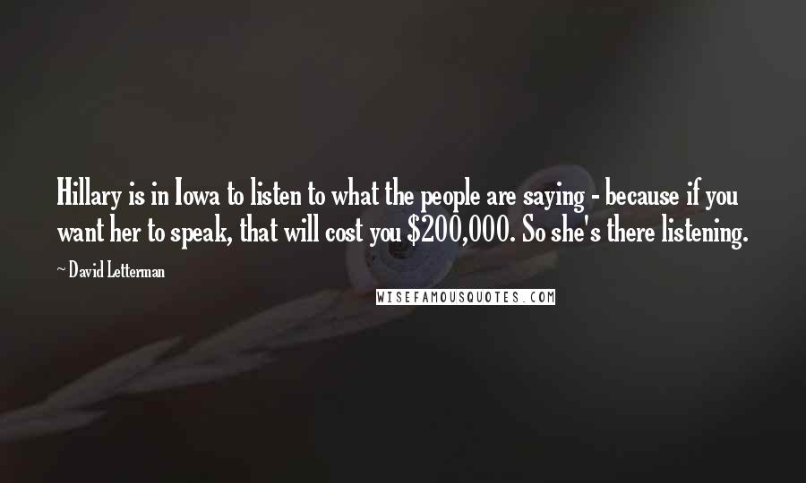 David Letterman Quotes: Hillary is in Iowa to listen to what the people are saying - because if you want her to speak, that will cost you $200,000. So she's there listening.