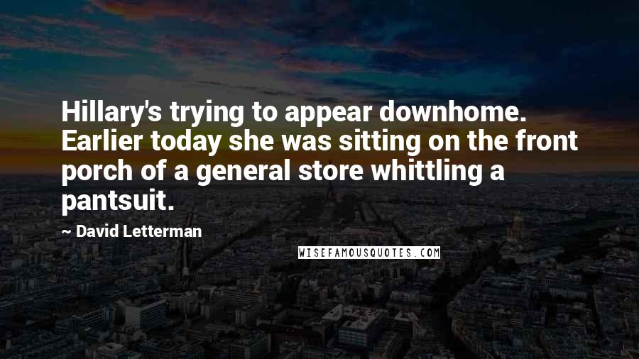 David Letterman Quotes: Hillary's trying to appear downhome. Earlier today she was sitting on the front porch of a general store whittling a pantsuit.