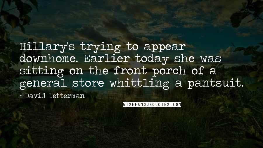 David Letterman Quotes: Hillary's trying to appear downhome. Earlier today she was sitting on the front porch of a general store whittling a pantsuit.