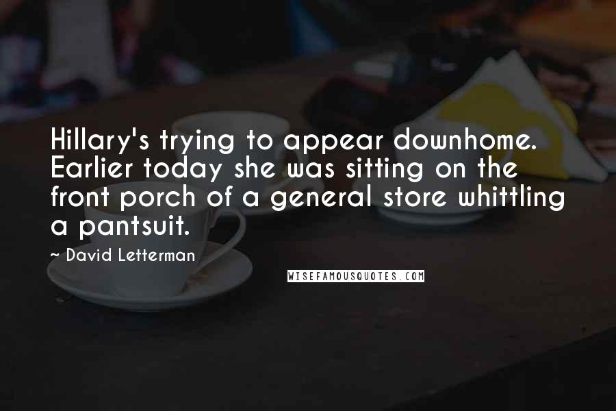 David Letterman Quotes: Hillary's trying to appear downhome. Earlier today she was sitting on the front porch of a general store whittling a pantsuit.