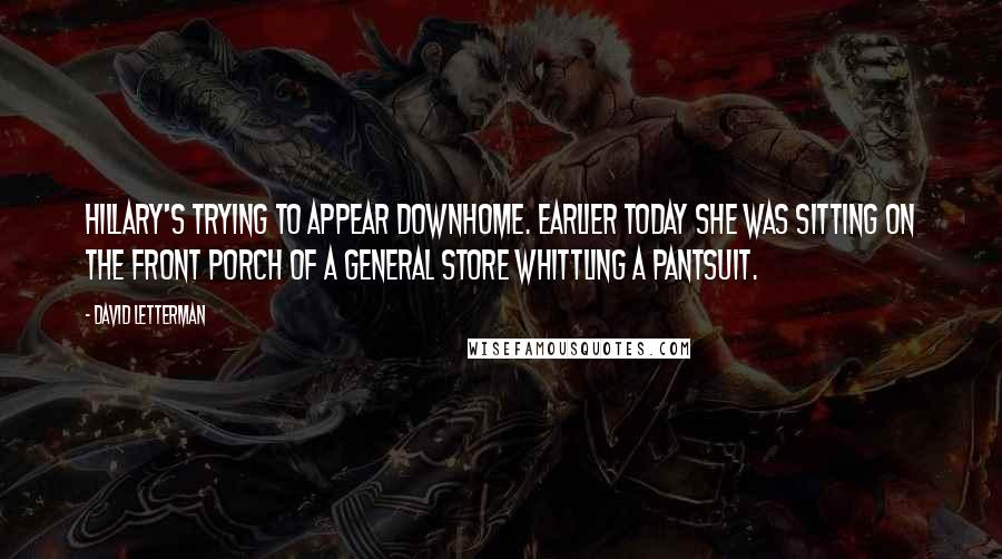 David Letterman Quotes: Hillary's trying to appear downhome. Earlier today she was sitting on the front porch of a general store whittling a pantsuit.