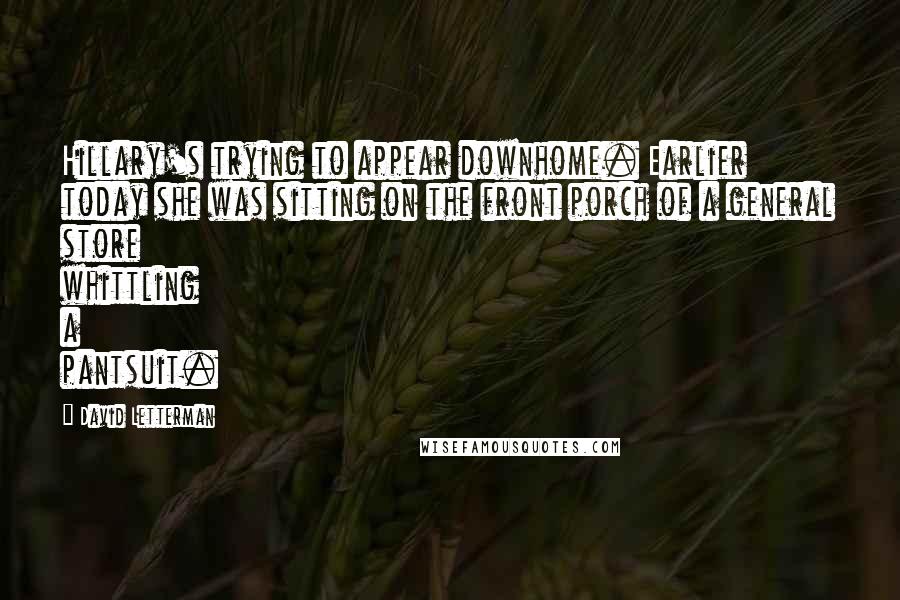 David Letterman Quotes: Hillary's trying to appear downhome. Earlier today she was sitting on the front porch of a general store whittling a pantsuit.