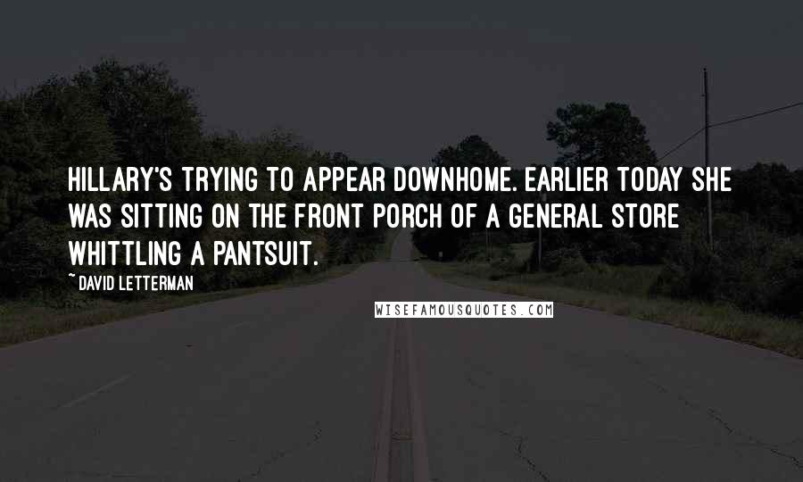 David Letterman Quotes: Hillary's trying to appear downhome. Earlier today she was sitting on the front porch of a general store whittling a pantsuit.