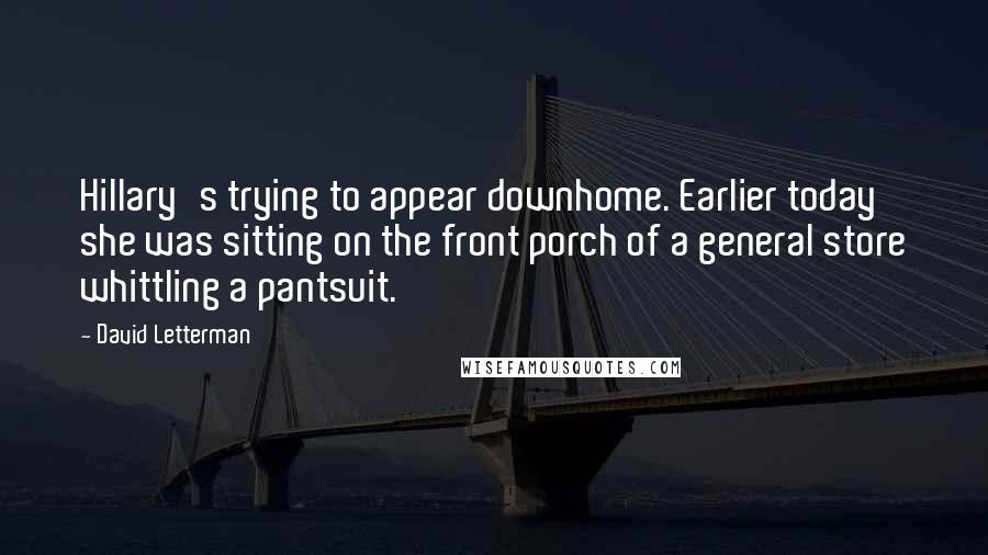 David Letterman Quotes: Hillary's trying to appear downhome. Earlier today she was sitting on the front porch of a general store whittling a pantsuit.
