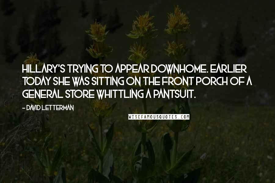 David Letterman Quotes: Hillary's trying to appear downhome. Earlier today she was sitting on the front porch of a general store whittling a pantsuit.