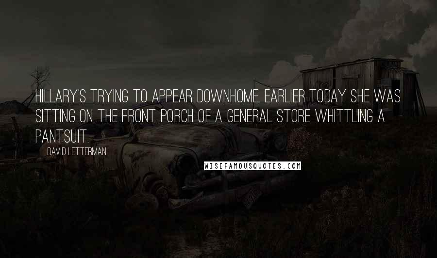 David Letterman Quotes: Hillary's trying to appear downhome. Earlier today she was sitting on the front porch of a general store whittling a pantsuit.