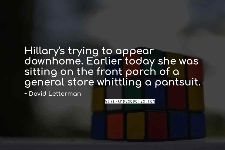 David Letterman Quotes: Hillary's trying to appear downhome. Earlier today she was sitting on the front porch of a general store whittling a pantsuit.