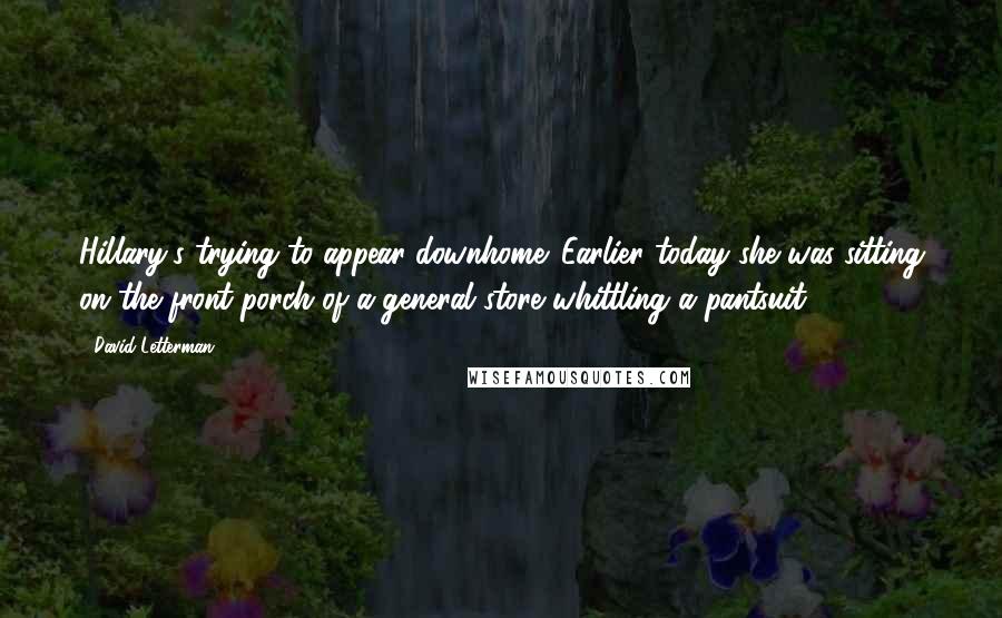 David Letterman Quotes: Hillary's trying to appear downhome. Earlier today she was sitting on the front porch of a general store whittling a pantsuit.