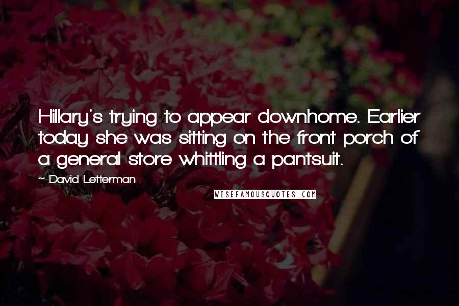 David Letterman Quotes: Hillary's trying to appear downhome. Earlier today she was sitting on the front porch of a general store whittling a pantsuit.