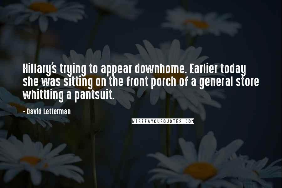 David Letterman Quotes: Hillary's trying to appear downhome. Earlier today she was sitting on the front porch of a general store whittling a pantsuit.