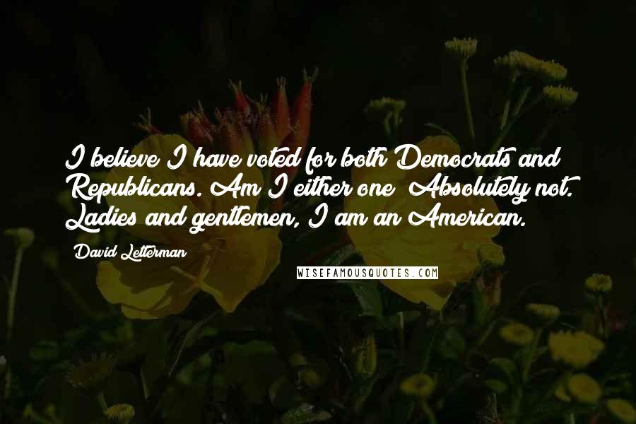 David Letterman Quotes: I believe I have voted for both Democrats and Republicans. Am I either one? Absolutely not. Ladies and gentlemen, I am an American.