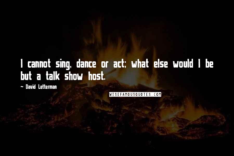 David Letterman Quotes: I cannot sing, dance or act; what else would I be but a talk show host.