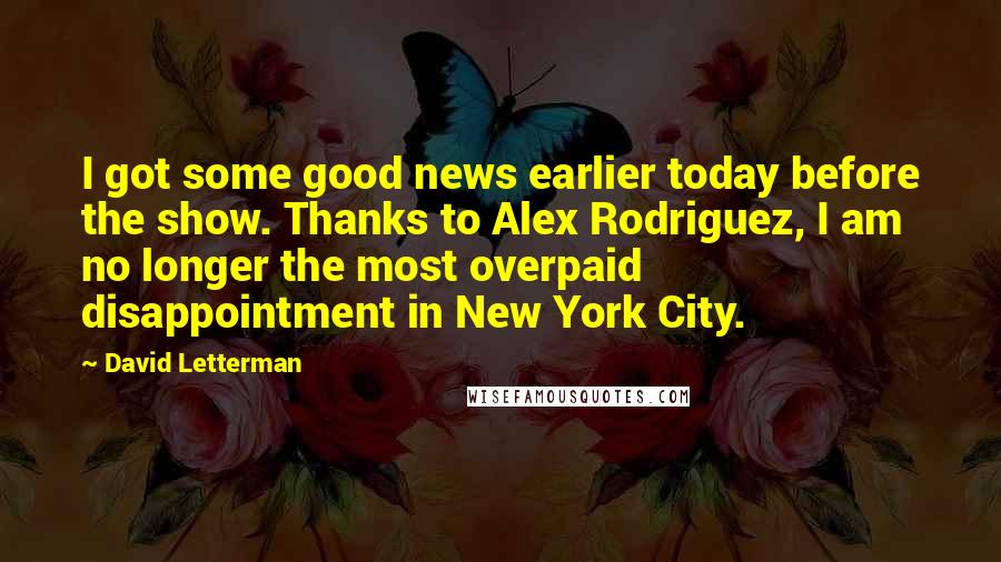 David Letterman Quotes: I got some good news earlier today before the show. Thanks to Alex Rodriguez, I am no longer the most overpaid disappointment in New York City.